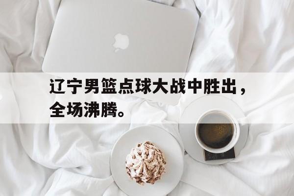 电子竞技iOS安卓版-辽宁男篮点球大战中胜出，全场沸腾。
