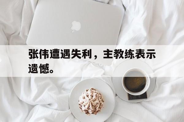电子竞技最新官网地址-张伟遭遇失利，主教练表示遗憾。
