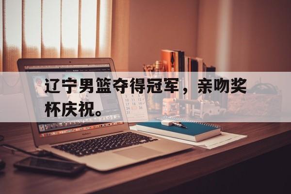 电子竞技最新官网地址-辽宁男篮夺得冠军，亲吻奖杯庆祝。