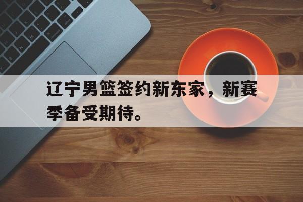 电子竞技体育足球-辽宁男篮签约新东家，新赛季备受期待。