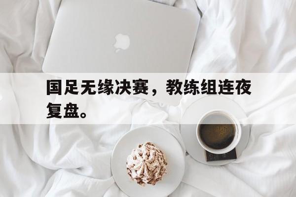 电子竞技最新官网地址-国足无缘决赛，教练组连夜复盘。
