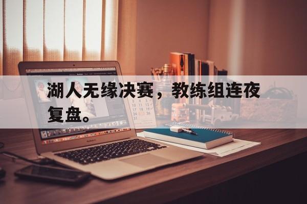 电子竞技iOS安卓版-湖人无缘决赛，教练组连夜复盘。