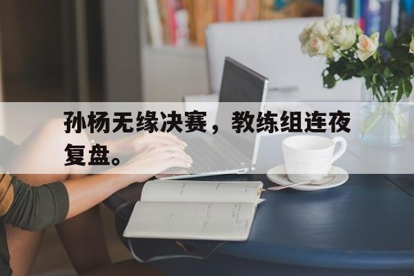 电子竞技最新官网地址-孙杨无缘决赛，教练组连夜复盘。