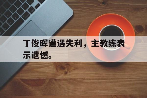 电子竞技最新官网地址-丁俊晖遭遇失利，主教练表示遗憾。