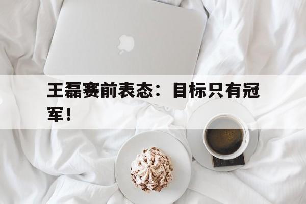 电子竞技体育足球-王磊赛前表态：目标只有冠军！