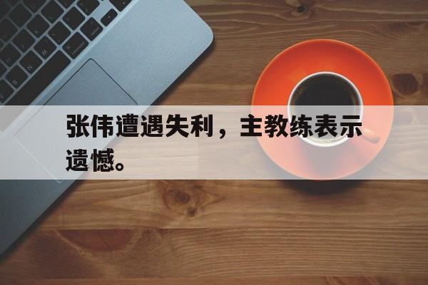 电子竞技体育足球-张伟遭遇失利，主教练表示遗憾。